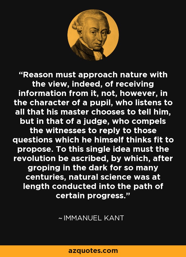 Reason must approach nature with the view, indeed, of receiving information from it, not, however, in the character of a pupil, who listens to all that his master chooses to tell him, but in that of a judge, who compels the witnesses to reply to those questions which he himself thinks fit to propose. To this single idea must the revolution be ascribed, by which, after groping in the dark for so many centuries, natural science was at length conducted into the path of certain progress. - Immanuel Kant