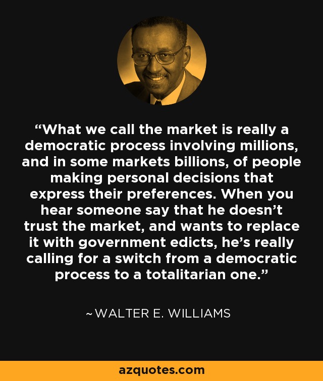 What we call the market is really a democratic process involving millions, and in some markets billions, of people making personal decisions that express their preferences. When you hear someone say that he doesn't trust the market, and wants to replace it with government edicts, he's really calling for a switch from a democratic process to a totalitarian one. - Walter E. Williams