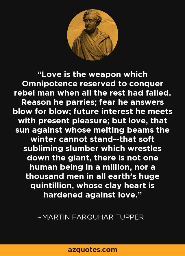 Love is the weapon which Omnipotence reserved to conquer rebel man when all the rest had failed. Reason he parries; fear he answers blow for blow; future interest he meets with present pleasure; but love, that sun against whose melting beams the winter cannot stand--that soft subliming slumber which wrestles down the giant, there is not one human being in a million, nor a thousand men in all earth's huge quintillion, whose clay heart is hardened against love. - Martin Farquhar Tupper