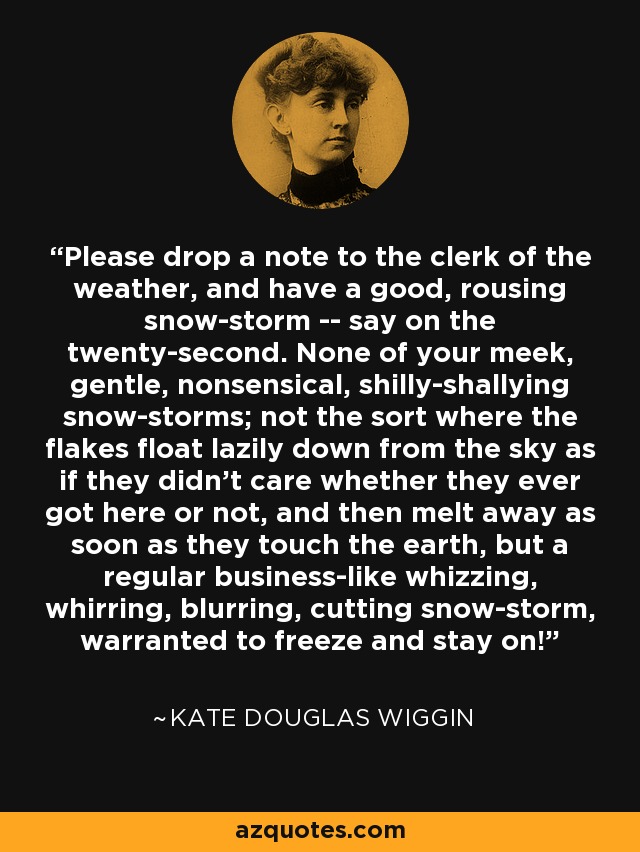 Please drop a note to the clerk of the weather, and have a good, rousing snow-storm -- say on the twenty-second. None of your meek, gentle, nonsensical, shilly-shallying snow-storms; not the sort where the flakes float lazily down from the sky as if they didn't care whether they ever got here or not, and then melt away as soon as they touch the earth, but a regular business-like whizzing, whirring, blurring, cutting snow-storm, warranted to freeze and stay on! - Kate Douglas Wiggin