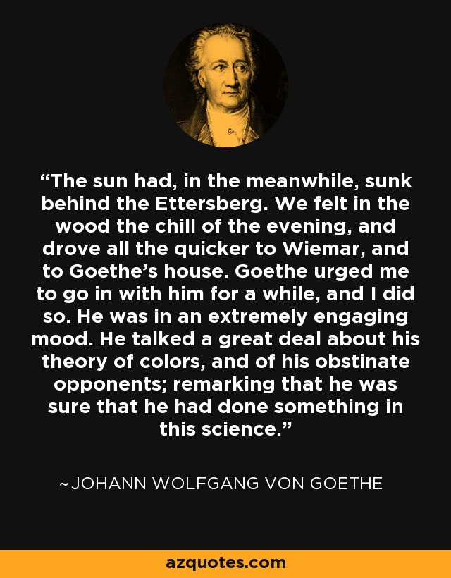 The sun had, in the meanwhile, sunk behind the Ettersberg. We felt in the wood the chill of the evening, and drove all the quicker to Wiemar, and to Goethe's house. Goethe urged me to go in with him for a while, and I did so. He was in an extremely engaging mood. He talked a great deal about his theory of colors, and of his obstinate opponents; remarking that he was sure that he had done something in this science. - Johann Wolfgang von Goethe