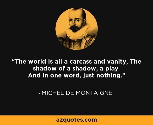 The world is all a carcass and vanity, The shadow of a shadow, a play And in one word, just nothing. - Michel de Montaigne