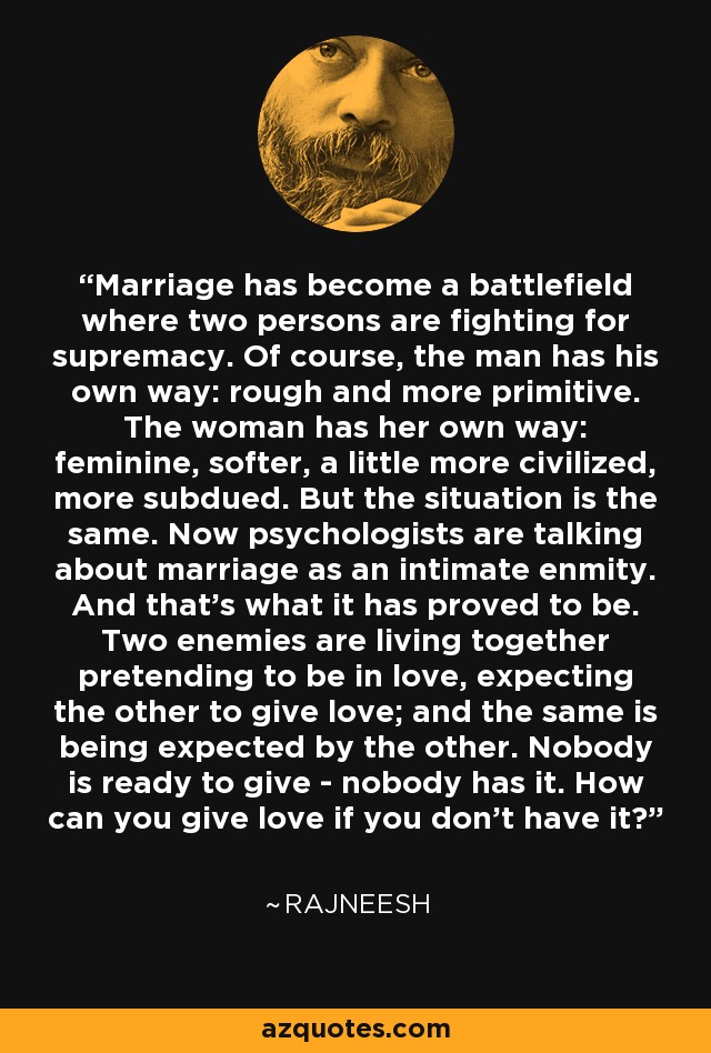 Marriage has become a battlefield where two persons are fighting for supremacy. Of course, the man has his own way: rough and more primitive. The woman has her own way: feminine, softer, a little more civilized, more subdued. But the situation is the same. Now psychologists are talking about marriage as an intimate enmity. And that's what it has proved to be. Two enemies are living together pretending to be in love, expecting the other to give love; and the same is being expected by the other. Nobody is ready to give - nobody has it. How can you give love if you don't have it? - Rajneesh