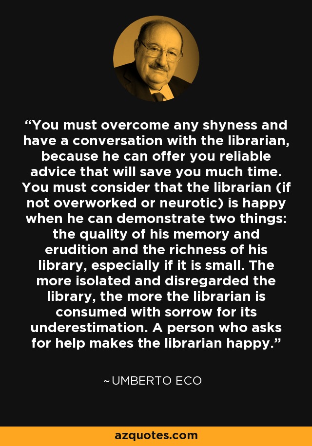 You must overcome any shyness and have a conversation with the librarian, because he can offer you reliable advice that will save you much time. You must consider that the librarian (if not overworked or neurotic) is happy when he can demonstrate two things: the quality of his memory and erudition and the richness of his library, especially if it is small. The more isolated and disregarded the library, the more the librarian is consumed with sorrow for its underestimation. A person who asks for help makes the librarian happy. - Umberto Eco