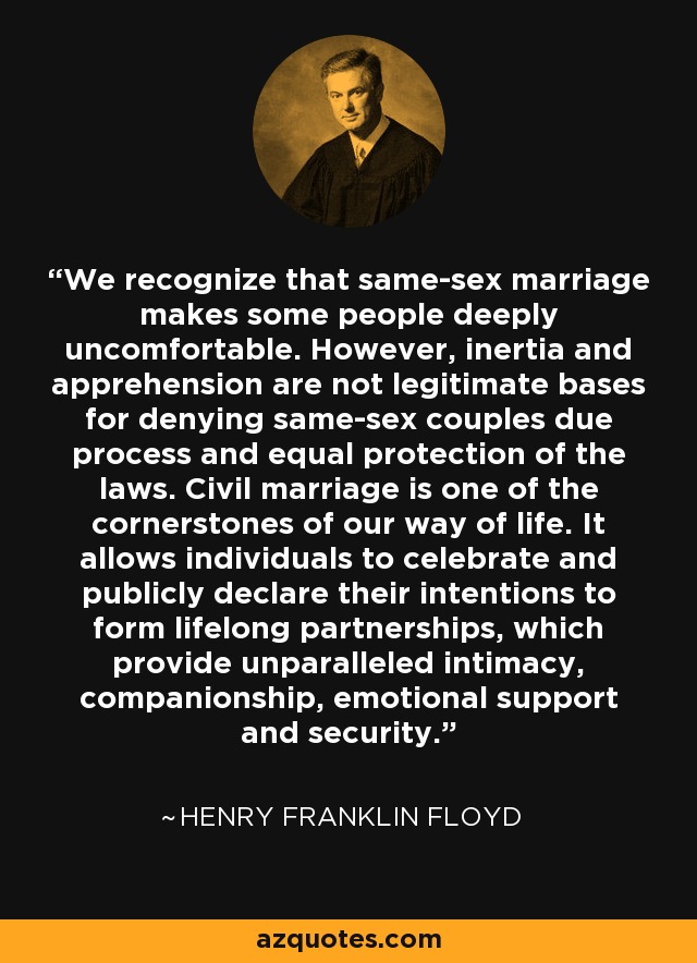 We recognize that same-sex marriage makes some people deeply uncomfortable. However, inertia and apprehension are not legitimate bases for denying same-sex couples due process and equal protection of the laws. Civil marriage is one of the cornerstones of our way of life. It allows individuals to celebrate and publicly declare their intentions to form lifelong partnerships, which provide unparalleled intimacy, companionship, emotional support and security. - Henry Franklin Floyd