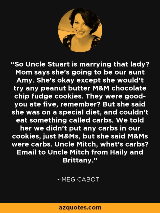 So Uncle Stuart is marrying that lady? Mom says she's going to be our aunt Amy. She's okay except she would't try any peanut butter M&M chocolate chip fudge cookies. They were good- you ate five, remember? But she said she was on a special diet, and couldn't eat something called carbs. We told her we didn't put any carbs in our cookies, just M&Ms, but she said M&Ms were carbs. Uncle Mitch, what's carbs? Email to Uncle Mitch from Haily and Brittany. - Meg Cabot