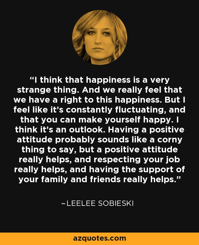 I think that happiness is a very strange thing. And we really feel that we have a right to this happiness. But I feel like it's constantly fluctuating, and that you can make yourself happy. I think it's an outlook. Having a positive attitude probably sounds like a corny thing to say, but a positive attitude really helps, and respecting your job really helps, and having the support of your family and friends really helps. - Leelee Sobieski