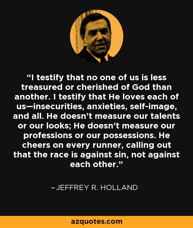 I testify that no one of us is less treasured or cherished of God than another. I testify that He loves each of us—insecurities, anxieties, self-image, and all. He doesn’t measure our talents or our looks; He doesn’t measure our professions or our possessions. He cheers on every runner, calling out that the race is against sin, not against each other. - Jeffrey R. Holland