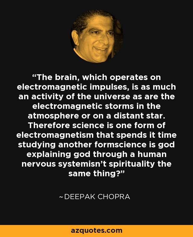 The brain, which operates on electromagnetic impulses, is as much an activity of the universe as are the electromagnetic storms in the atmosphere or on a distant star. Therefore science is one form of electromagnetism that spends it time studying another formscience is god explaining god through a human nervous systemisn't spirituality the same thing? - Deepak Chopra