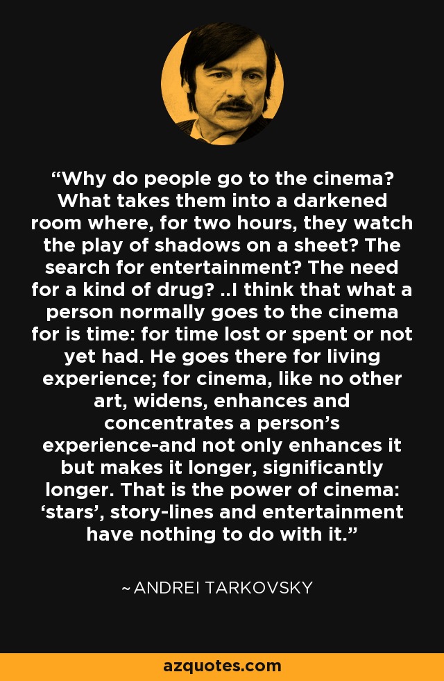 Why do people go to the cinema? What takes them into a darkened room where, for two hours, they watch the play of shadows on a sheet? The search for entertainment? The need for a kind of drug? ..I think that what a person normally goes to the cinema for is time: for time lost or spent or not yet had. He goes there for living experience; for cinema, like no other art, widens, enhances and concentrates a person’s experience-and not only enhances it but makes it longer, significantly longer. That is the power of cinema: ‘stars’, story-lines and entertainment have nothing to do with it. - Andrei Tarkovsky