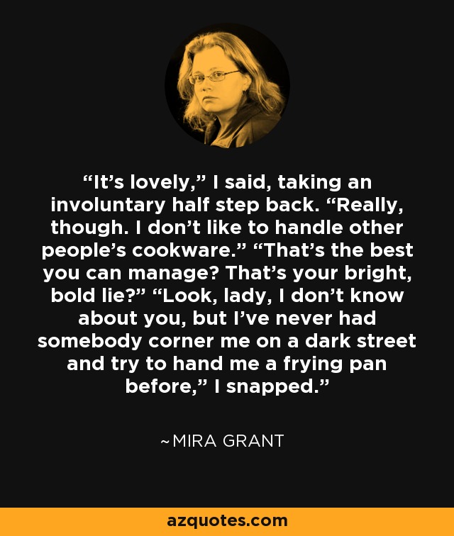 It’s lovely,” I said, taking an involuntary half step back. “Really, though. I don’t like to handle other people’s cookware.” “That’s the best you can manage? That’s your bright, bold lie?” “Look, lady, I don’t know about you, but I’ve never had somebody corner me on a dark street and try to hand me a frying pan before,” I snapped. - Mira Grant