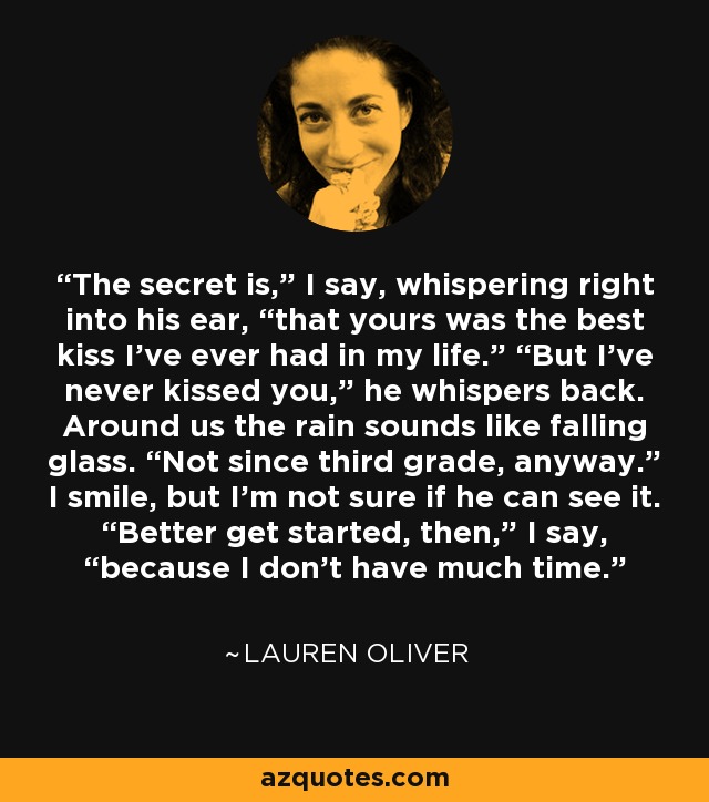 The secret is,” I say, whispering right into his ear, “that yours was the best kiss I’ve ever had in my life.” “But I’ve never kissed you,” he whispers back. Around us the rain sounds like falling glass. “Not since third grade, anyway.” I smile, but I’m not sure if he can see it. “Better get started, then,” I say, “because I don’t have much time. - Lauren Oliver