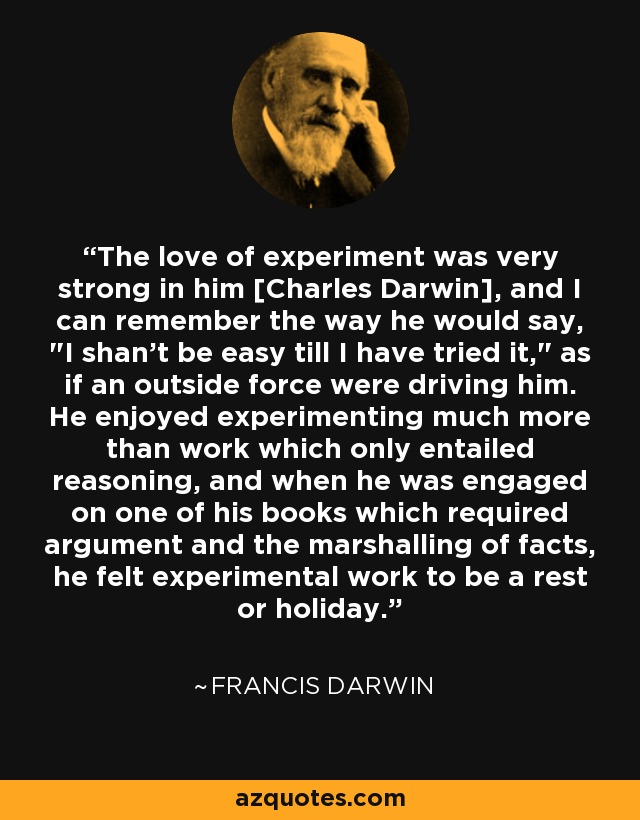 The love of experiment was very strong in him [Charles Darwin], and I can remember the way he would say, 