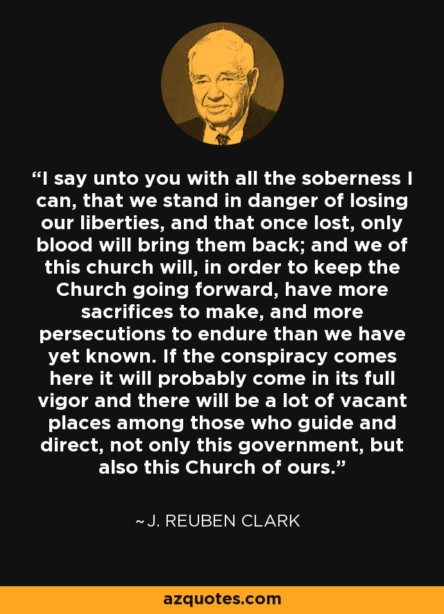 I say unto you with all the soberness I can, that we stand in danger of losing our liberties, and that once lost, only blood will bring them back; and we of this church will, in order to keep the Church going forward, have more sacrifices to make, and more persecutions to endure than we have yet known. If the conspiracy comes here it will probably come in its full vigor and there will be a lot of vacant places among those who guide and direct, not only this government, but also this Church of ours. - J. Reuben Clark