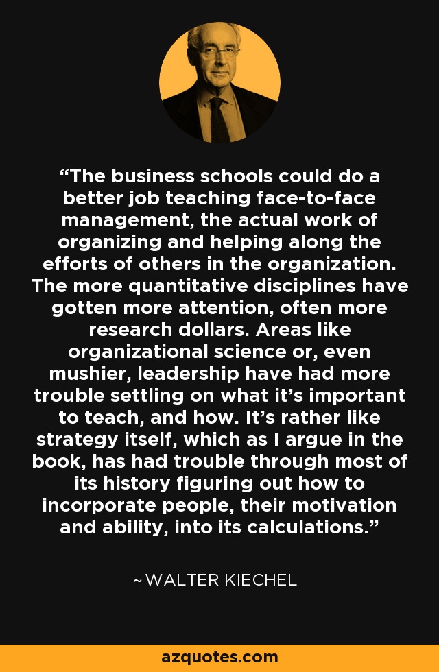 The business schools could do a better job teaching face-to-face management, the actual work of organizing and helping along the efforts of others in the organization. The more quantitative disciplines have gotten more attention, often more research dollars. Areas like organizational science or, even mushier, leadership have had more trouble settling on what it's important to teach, and how. It's rather like strategy itself, which as I argue in the book, has had trouble through most of its history figuring out how to incorporate people, their motivation and ability, into its calculations. - Walter Kiechel