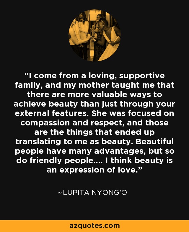 I come from a loving, supportive family, and my mother taught me that there are more valuable ways to achieve beauty than just through your external features. She was focused on compassion and respect, and those are the things that ended up translating to me as beauty. Beautiful people have many advantages, but so do friendly people.... I think beauty is an expression of love. - Lupita Nyong'o