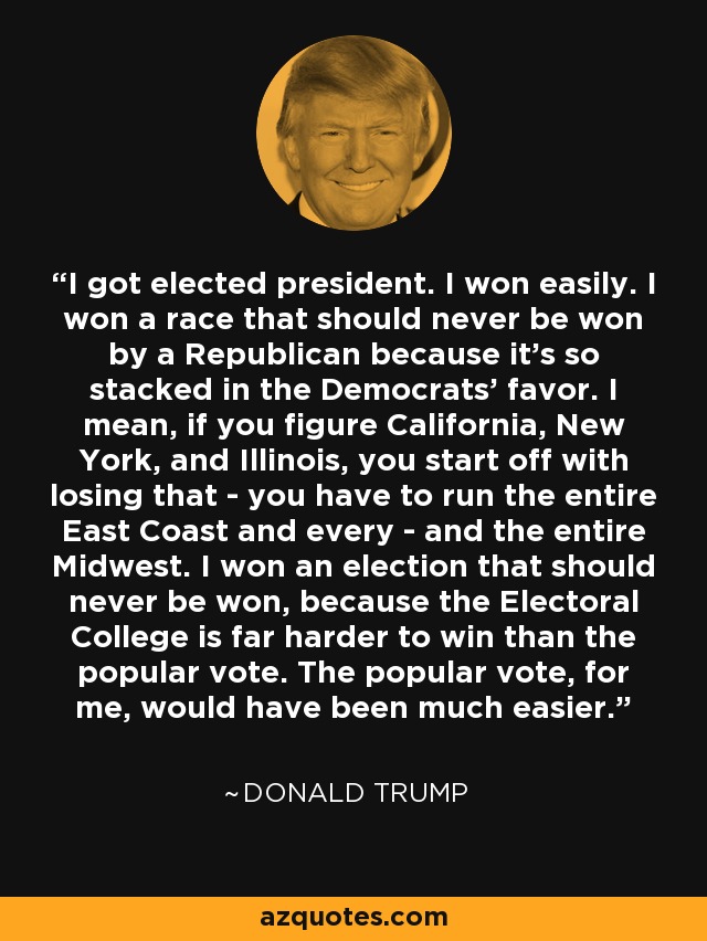 I got elected president. I won easily. I won a race that should never be won by a Republican because it's so stacked in the Democrats' favor. I mean, if you figure California, New York, and Illinois, you start off with losing that - you have to run the entire East Coast and every - and the entire Midwest. I won an election that should never be won, because the Electoral College is far harder to win than the popular vote. The popular vote, for me, would have been much easier. - Donald Trump
