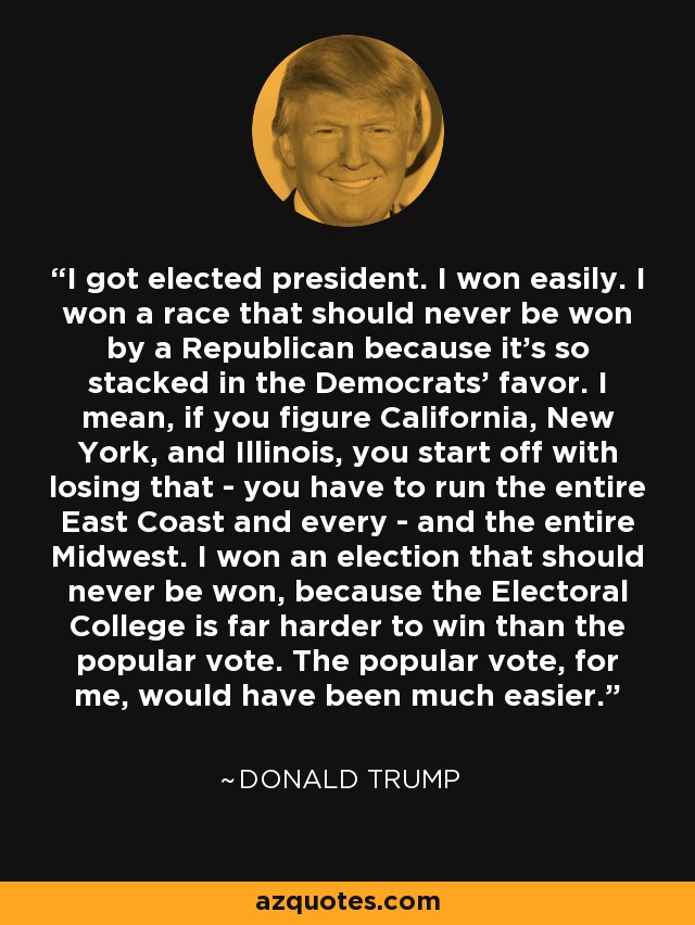 I got elected president. I won easily. I won a race that should never be won by a Republican because it's so stacked in the Democrats' favor. I mean, if you figure California, New York, and Illinois, you start off with losing that - you have to run the entire East Coast and every - and the entire Midwest. I won an election that should never be won, because the Electoral College is far harder to win than the popular vote. The popular vote, for me, would have been much easier. - Donald Trump