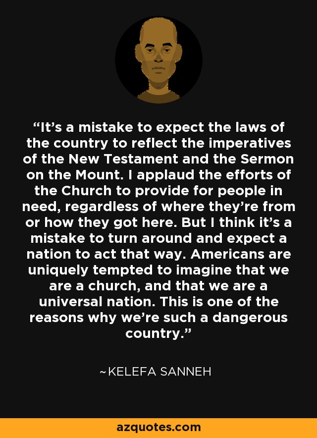 It's a mistake to expect the laws of the country to reflect the imperatives of the New Testament and the Sermon on the Mount. I applaud the efforts of the Church to provide for people in need, regardless of where they're from or how they got here. But I think it's a mistake to turn around and expect a nation to act that way. Americans are uniquely tempted to imagine that we are a church, and that we are a universal nation. This is one of the reasons why we're such a dangerous country. - Kelefa Sanneh