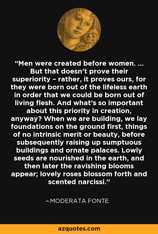 Men were created before women. ... But that doesn't prove their superiority – rather, it proves ours, for they were born out of the lifeless earth in order that we could be born out of living flesh. And what's so important about this priority in creation, anyway? When we are building, we lay foundations on the ground first, things of no intrinsic merit or beauty, before subsequently raising up sumptuous buildings and ornate palaces. Lowly seeds are nourished in the earth, and then later the ravishing blooms appear; lovely roses blossom forth and scented narcissi. - Moderata Fonte