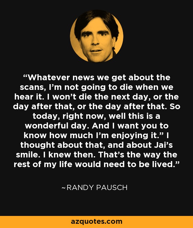 Whatever news we get about the scans, I’m not going to die when we hear it. I won’t die the next day, or the day after that, or the day after that. So today, right now, well this is a wonderful day. And I want you to know how much I’m enjoying it.” I thought about that, and about Jai’s smile. I knew then. That’s the way the rest of my life would need to be lived. - Randy Pausch