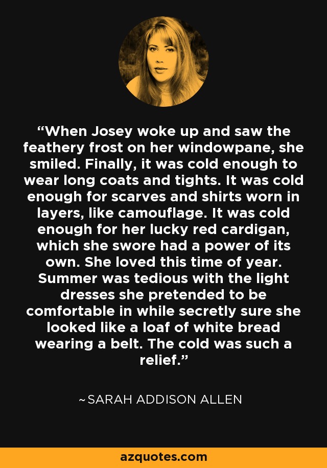 When Josey woke up and saw the feathery frost on her windowpane, she smiled. Finally, it was cold enough to wear long coats and tights. It was cold enough for scarves and shirts worn in layers, like camouflage. It was cold enough for her lucky red cardigan, which she swore had a power of its own. She loved this time of year. Summer was tedious with the light dresses she pretended to be comfortable in while secretly sure she looked like a loaf of white bread wearing a belt. The cold was such a relief. - Sarah Addison Allen