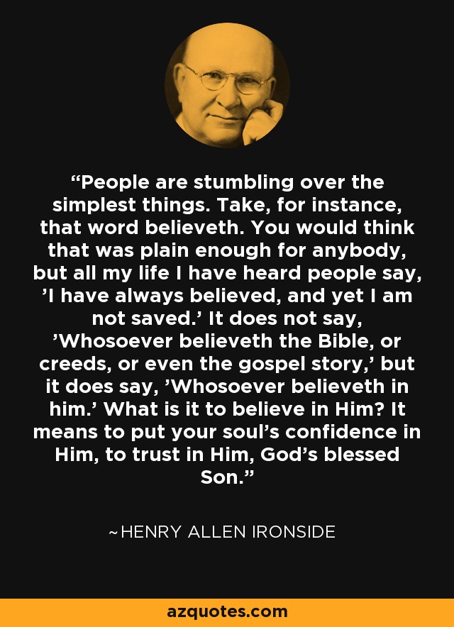 People are stumbling over the simplest things. Take, for instance, that word believeth. You would think that was plain enough for anybody, but all my life I have heard people say, 'I have always believed, and yet I am not saved.' It does not say, 'Whosoever believeth the Bible, or creeds, or even the gospel story,' but it does say, 'Whosoever believeth in him.' What is it to believe in Him? It means to put your soul's confidence in Him, to trust in Him, God's blessed Son. - Henry Allen Ironside