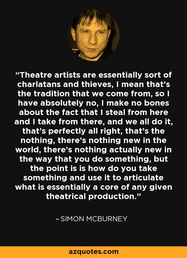 Theatre artists are essentially sort of charlatans and thieves, I mean that's the tradition that we come from, so I have absolutely no, I make no bones about the fact that I steal from here and I take from there, and we all do it, that's perfectly all right, that's the nothing, there's nothing new in the world, there's nothing actually new in the way that you do something, but the point is is how do you take something and use it to articulate what is essentially a core of any given theatrical production. - Simon McBurney