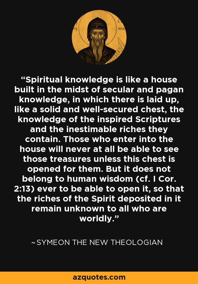 Spiritual knowledge is like a house built in the midst of secular and pagan knowledge, in which there is laid up, like a solid and well-secured chest, the knowledge of the inspired Scriptures and the inestimable riches they contain. Those who enter into the house will never at all be able to see those treasures unless this chest is opened for them. But it does not belong to human wisdom (cf. I Cor. 2:13) ever to be able to open it, so that the riches of the Spirit deposited in it remain unknown to all who are worldly. - Symeon the New Theologian
