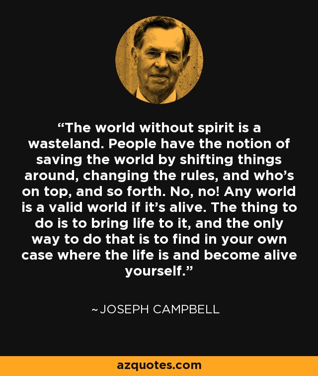 The world without spirit is a wasteland. People have the notion of saving the world by shifting things around, changing the rules, and who's on top, and so forth. No, no! Any world is a valid world if it's alive. The thing to do is to bring life to it, and the only way to do that is to find in your own case where the life is and become alive yourself. - Joseph Campbell