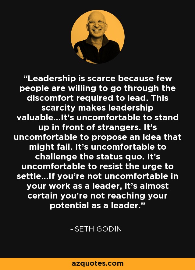 Leadership is scarce because few people are willing to go through the discomfort required to lead. This scarcity makes leadership valuable...It's uncomfortable to stand up in front of strangers. It's uncomfortable to propose an idea that might fail. It's uncomfortable to challenge the status quo. It's uncomfortable to resist the urge to settle...If you're not uncomfortable in your work as a leader, it's almost certain you're not reaching your potential as a leader. - Seth Godin