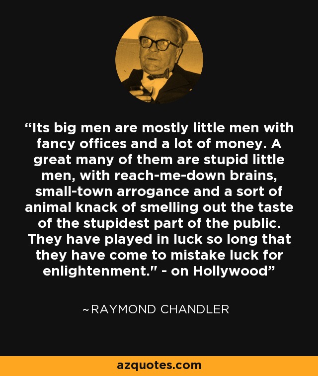 Its big men are mostly little men with fancy offices and a lot of money. A great many of them are stupid little men, with reach-me-down brains, small-town arrogance and a sort of animal knack of smelling out the taste of the stupidest part of the public. They have played in luck so long that they have come to mistake luck for enlightenment.