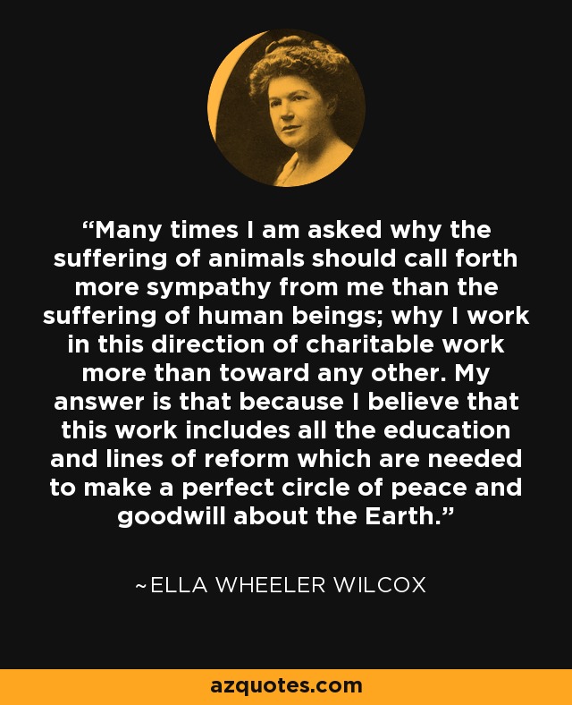 Many times I am asked why the suffering of animals should call forth more sympathy from me than the suffering of human beings; why I work in this direction of charitable work more than toward any other. My answer is that because I believe that this work includes all the education and lines of reform which are needed to make a perfect circle of peace and goodwill about the Earth. - Ella Wheeler Wilcox