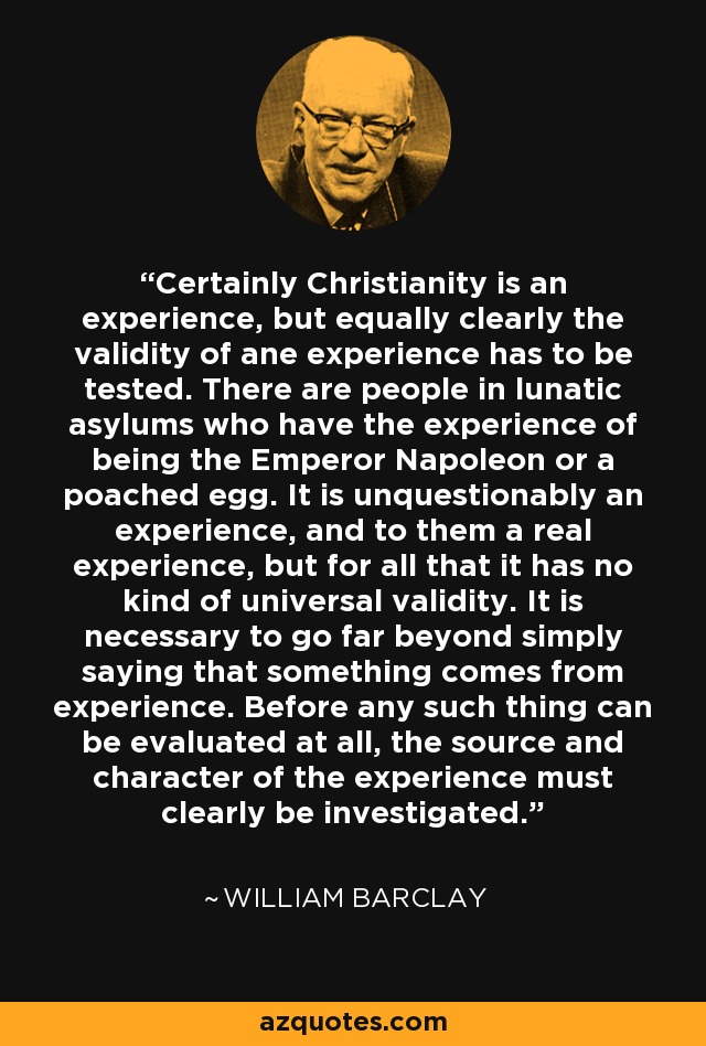 Certainly Christianity is an experience, but equally clearly the validity of ane experience has to be tested. There are people in lunatic asylums who have the experience of being the Emperor Napoleon or a poached egg. It is unquestionably an experience, and to them a real experience, but for all that it has no kind of universal validity. It is necessary to go far beyond simply saying that something comes from experience. Before any such thing can be evaluated at all, the source and character of the experience must clearly be investigated. - William Barclay