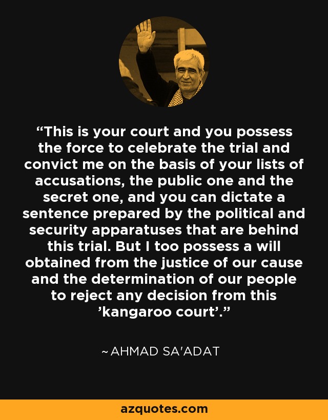This is your court and you possess the force to celebrate the trial and convict me on the basis of your lists of accusations, the public one and the secret one, and you can dictate a sentence prepared by the political and security apparatuses that are behind this trial. But I too possess a will obtained from the justice of our cause and the determination of our people to reject any decision from this 'kangaroo court'. - Ahmad Sa'adat