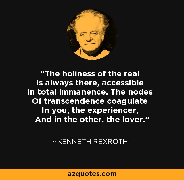 The holiness of the real Is always there, accessible In total immanence. The nodes Of transcendence coagulate In you, the experiencer, And in the other, the lover. - Kenneth Rexroth