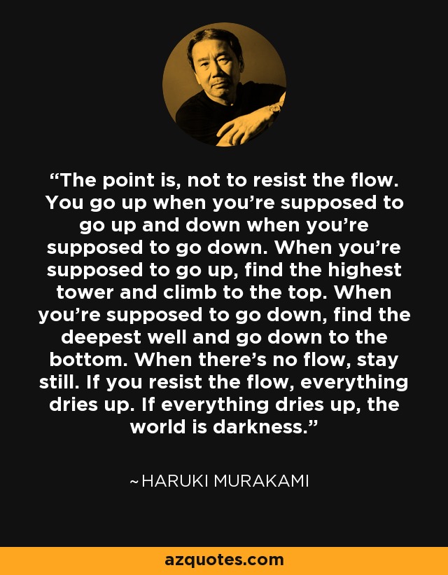 The point is, not to resist the flow. You go up when you're supposed to go up and down when you're supposed to go down. When you're supposed to go up, find the highest tower and climb to the top. When you're supposed to go down, find the deepest well and go down to the bottom. When there's no flow, stay still. If you resist the flow, everything dries up. If everything dries up, the world is darkness. - Haruki Murakami