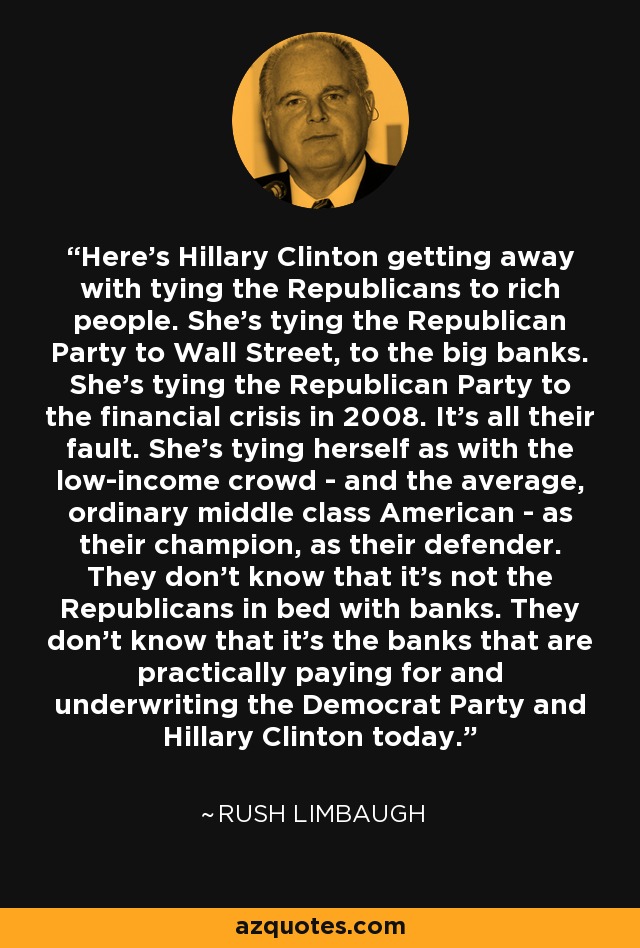 Here's Hillary Clinton getting away with tying the Republicans to rich people. She's tying the Republican Party to Wall Street, to the big banks. She's tying the Republican Party to the financial crisis in 2008. It's all their fault. She's tying herself as with the low-income crowd - and the average, ordinary middle class American - as their champion, as their defender. They don't know that it's not the Republicans in bed with banks. They don't know that it's the banks that are practically paying for and underwriting the Democrat Party and Hillary Clinton today. - Rush Limbaugh