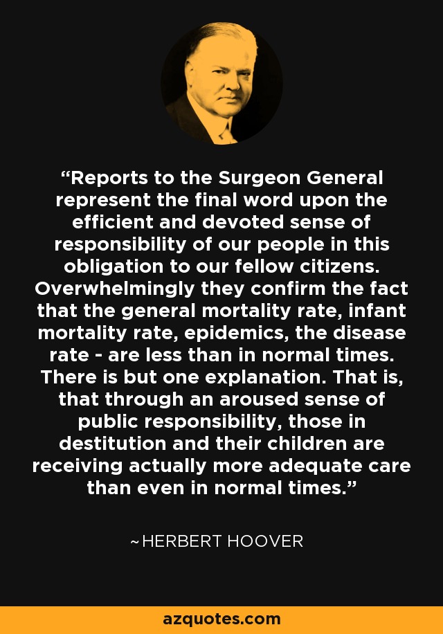 Reports to the Surgeon General represent the final word upon the efficient and devoted sense of responsibility of our people in this obligation to our fellow citizens. Overwhelmingly they confirm the fact that the general mortality rate, infant mortality rate, epidemics, the disease rate - are less than in normal times. There is but one explanation. That is, that through an aroused sense of public responsibility, those in destitution and their children are receiving actually more adequate care than even in normal times. - Herbert Hoover