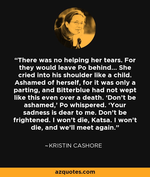 There was no helping her tears. For they would leave Po behind… She cried into his shoulder like a child. Ashamed of herself, for it was only a parting, and Bitterblue had not wept like this even over a death. ‘Don’t be ashamed,' Po whispered. ‘Your sadness is dear to me. Don’t be frightened. I won’t die, Katsa. I won’t die, and we’ll meet again. - Kristin Cashore