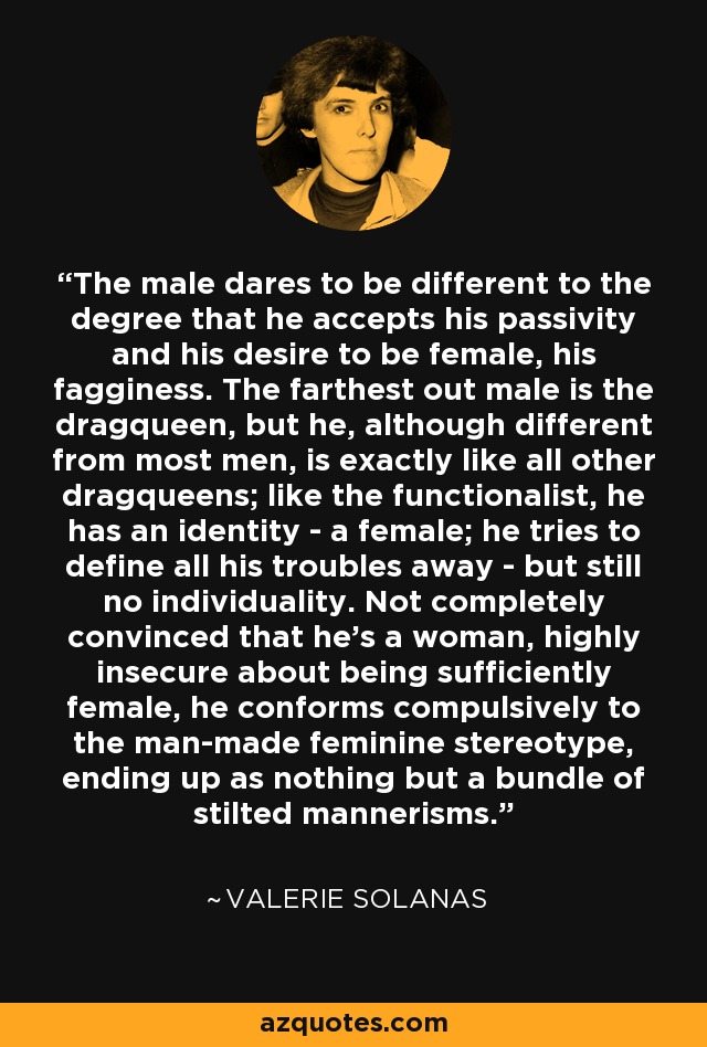 The male dares to be different to the degree that he accepts his passivity and his desire to be female, his fagginess. The farthest out male is the dragqueen, but he, although different from most men, is exactly like all other dragqueens; like the functionalist, he has an identity - a female; he tries to define all his troubles away - but still no individuality. Not completely convinced that he's a woman, highly insecure about being sufficiently female, he conforms compulsively to the man-made feminine stereotype, ending up as nothing but a bundle of stilted mannerisms. - Valerie Solanas