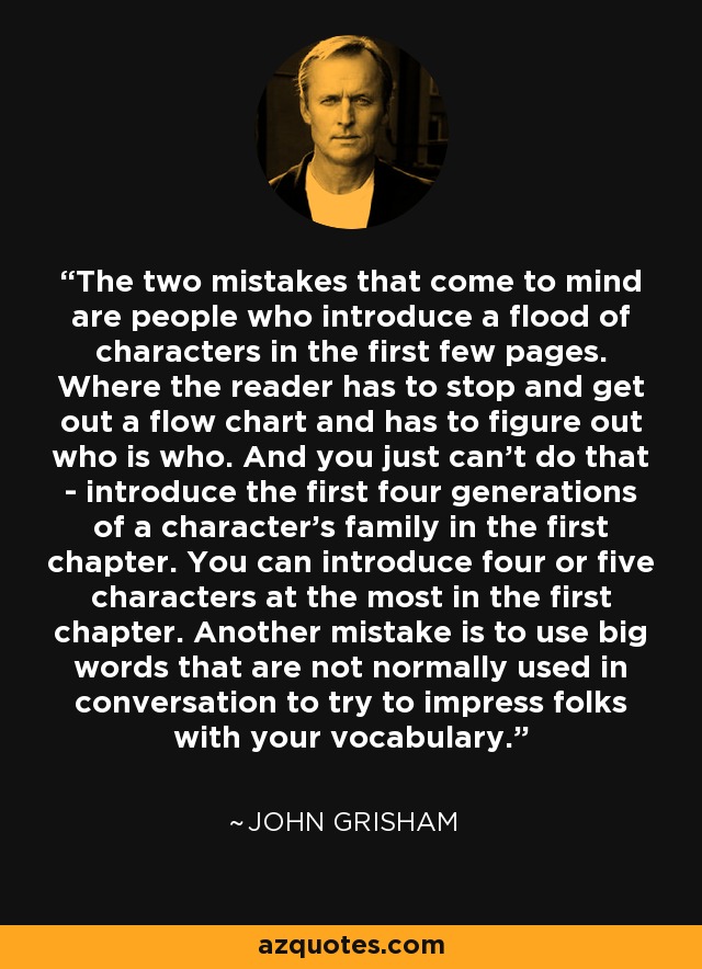 The two mistakes that come to mind are people who introduce a flood of characters in the first few pages. Where the reader has to stop and get out a flow chart and has to figure out who is who. And you just can't do that - introduce the first four generations of a character's family in the first chapter. You can introduce four or five characters at the most in the first chapter. Another mistake is to use big words that are not normally used in conversation to try to impress folks with your vocabulary. - John Grisham