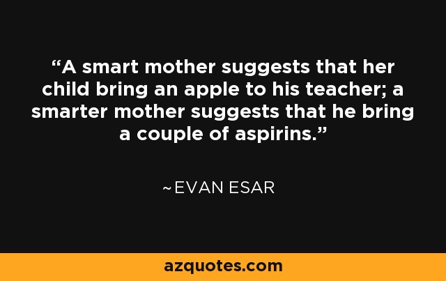 A smart mother suggests that her child bring an apple to his teacher; a smarter mother suggests that he bring a couple of aspirins. - Evan Esar