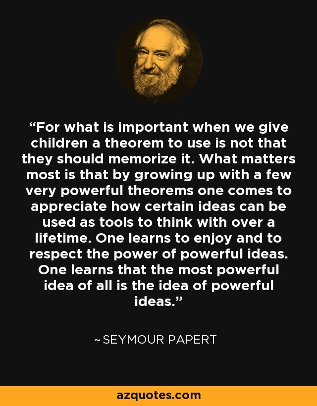 For what is important when we give children a theorem to use is not that they should memorize it. What matters most is that by growing up with a few very powerful theorems one comes to appreciate how certain ideas can be used as tools to think with over a lifetime. One learns to enjoy and to respect the power of powerful ideas. One learns that the most powerful idea of all is the idea of powerful ideas. - Seymour Papert