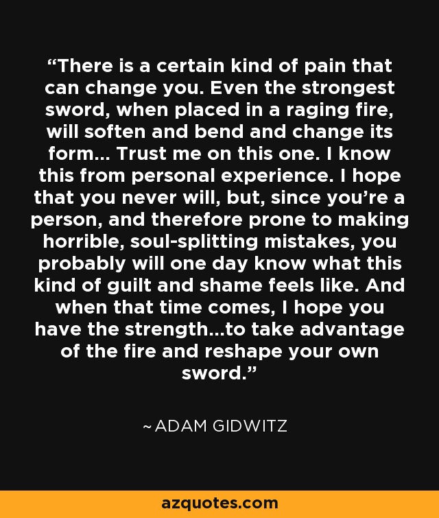 There is a certain kind of pain that can change you. Even the strongest sword, when placed in a raging fire, will soften and bend and change its form... Trust me on this one. I know this from personal experience. I hope that you never will, but, since you're a person, and therefore prone to making horrible, soul-splitting mistakes, you probably will one day know what this kind of guilt and shame feels like. And when that time comes, I hope you have the strength...to take advantage of the fire and reshape your own sword. - Adam Gidwitz