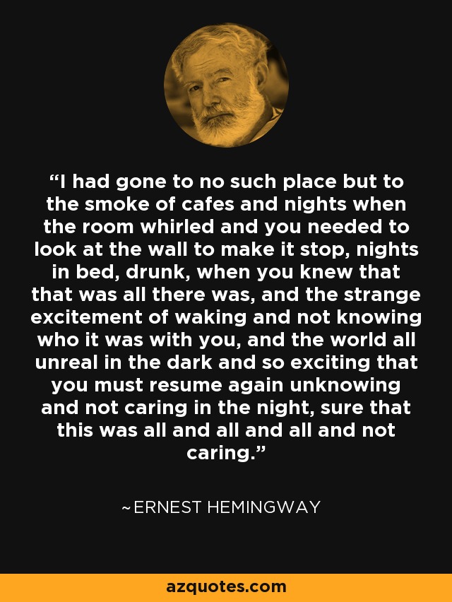 I had gone to no such place but to the smoke of cafes and nights when the room whirled and you needed to look at the wall to make it stop, nights in bed, drunk, when you knew that that was all there was, and the strange excitement of waking and not knowing who it was with you, and the world all unreal in the dark and so exciting that you must resume again unknowing and not caring in the night, sure that this was all and all and all and not caring. - Ernest Hemingway