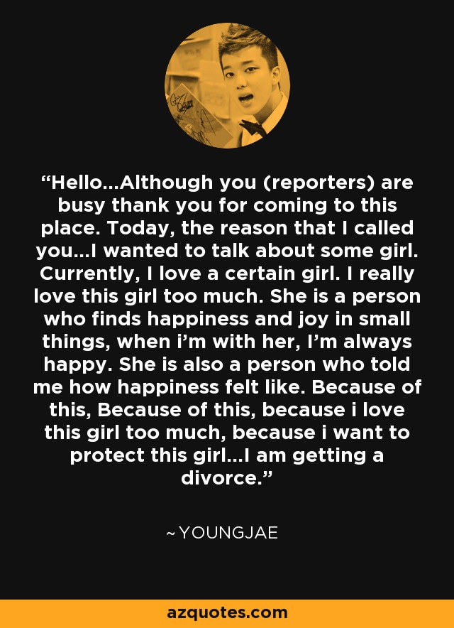 Hello...Although you (reporters) are busy thank you for coming to this place. Today, the reason that I called you...I wanted to talk about some girl. Currently, I love a certain girl. I really love this girl too much. She is a person who finds happiness and joy in small things, when i'm with her, I'm always happy. She is also a person who told me how happiness felt like. Because of this, Because of this, because i love this girl too much, because i want to protect this girl...I am getting a divorce. - Youngjae