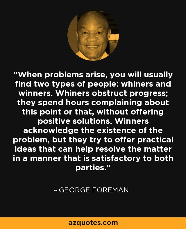 When problems arise, you will usually find two types of people: whiners and winners. Whiners obstruct progress; they spend hours complaining about this point or that, without offering positive solutions. Winners acknowledge the existence of the problem, but they try to offer practical ideas that can help resolve the matter in a manner that is satisfactory to both parties. - George Foreman