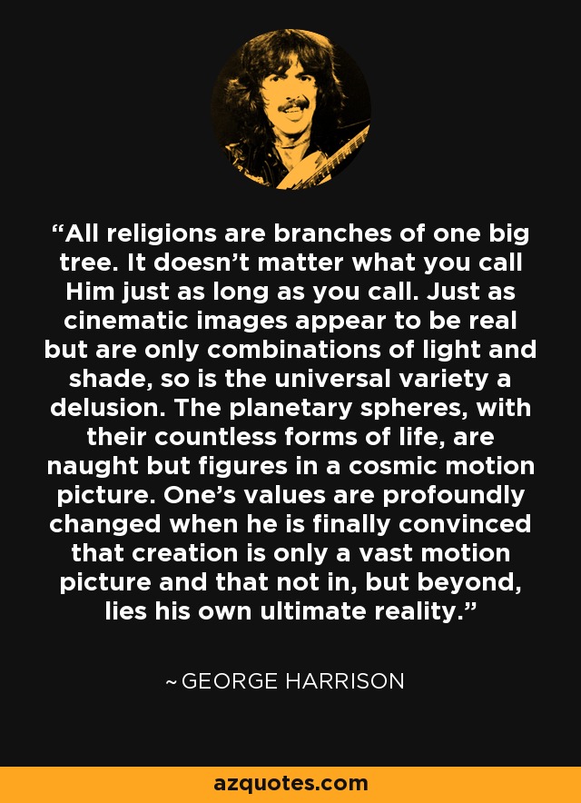 All religions are branches of one big tree. It doesn't matter what you call Him just as long as you call. Just as cinematic images appear to be real but are only combinations of light and shade, so is the universal variety a delusion. The planetary spheres, with their countless forms of life, are naught but figures in a cosmic motion picture. One's values are profoundly changed when he is finally convinced that creation is only a vast motion picture and that not in, but beyond, lies his own ultimate reality. - George Harrison