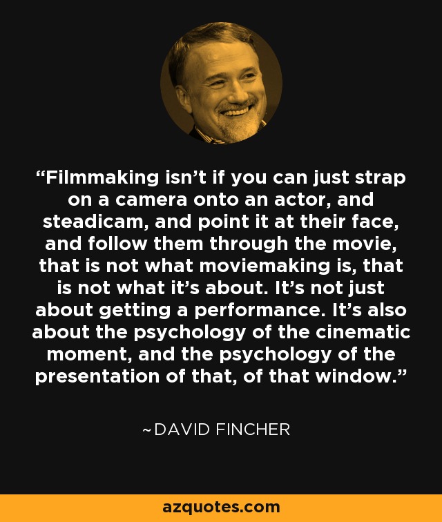 Filmmaking isn’t if you can just strap on a camera onto an actor, and steadicam, and point it at their face, and follow them through the movie, that is not what moviemaking is, that is not what it’s about. It’s not just about getting a performance. It’s also about the psychology of the cinematic moment, and the psychology of the presentation of that, of that window. - David Fincher